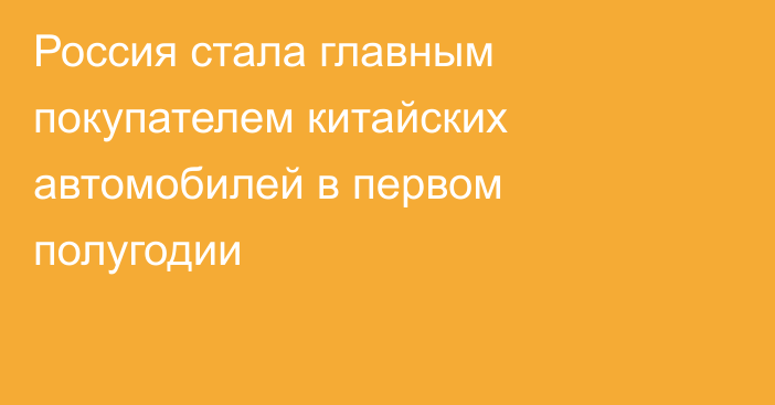 Россия стала главным покупателем китайских автомобилей в первом полугодии