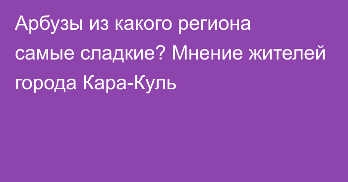 Арбузы из какого региона самые сладкие? Мнение жителей города Кара-Куль