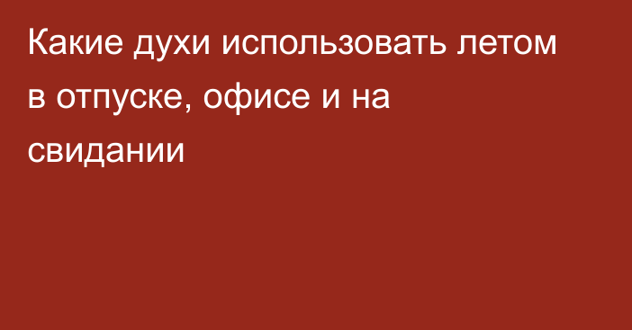 Какие духи использовать летом в отпуске, офисе и на свидании