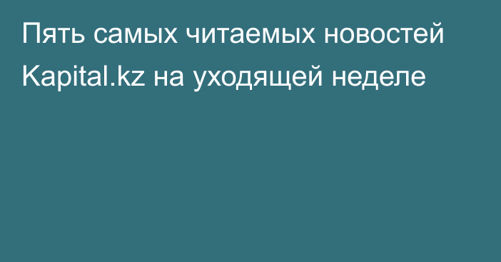 Пять самых читаемых новостей Kapital.kz на уходящей неделе