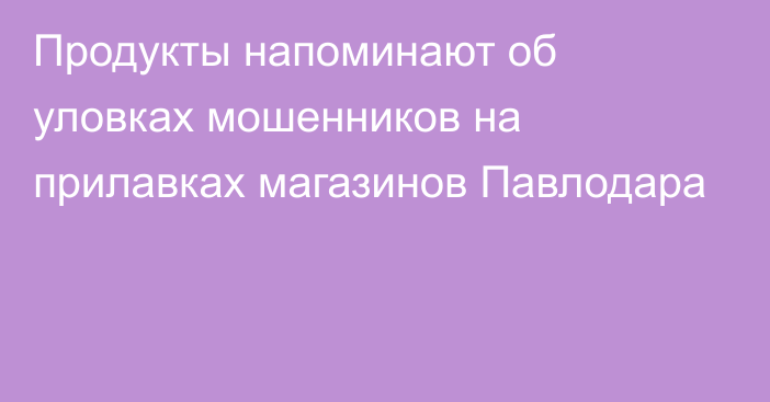 Продукты напоминают об уловках мошенников на прилавках магазинов Павлодара