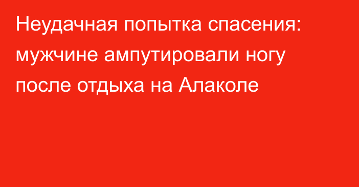 Неудачная попытка спасения: мужчине ампутировали ногу после отдыха на Алаколе