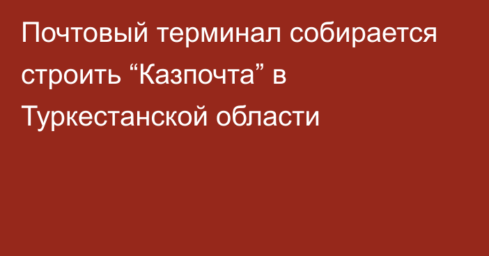 Почтовый терминал собирается строить “Казпочта” в Туркестанской области