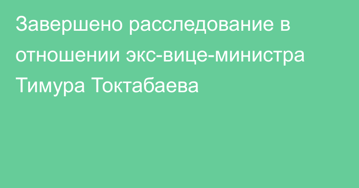 Завершено расследование в отношении экс-вице-министра Тимура Токтабаева