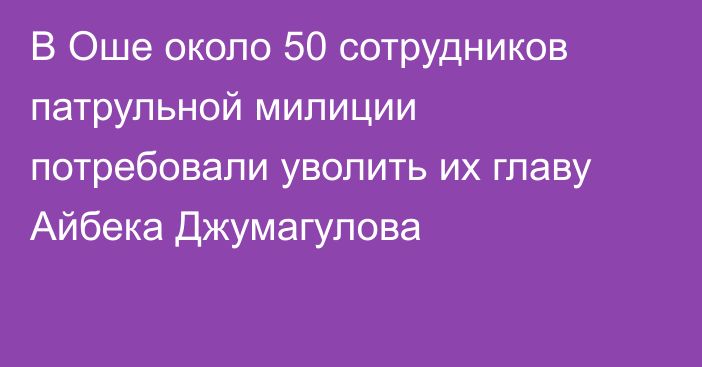 В Оше около 50 сотрудников патрульной милиции потребовали уволить их главу Айбека Джумагулова