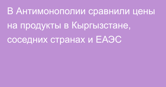 В Антимонополии сравнили цены на продукты в Кыргызстане, соседних странах и ЕАЭС