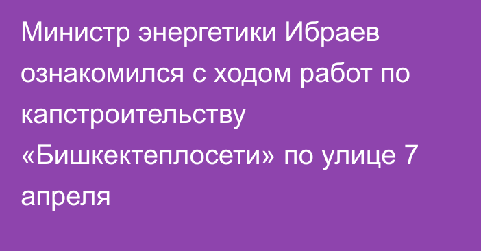 Министр энергетики Ибраев ознакомился с ходом работ по капстроительству «Бишкектеплосети» по улице 7 апреля