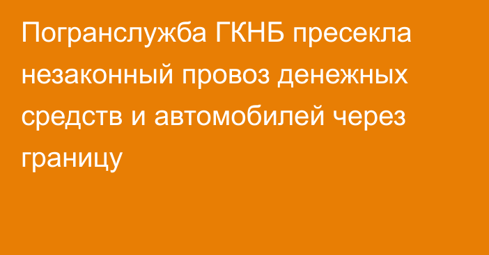 Погранслужба ГКНБ пресекла незаконный провоз денежных средств и автомобилей через границу