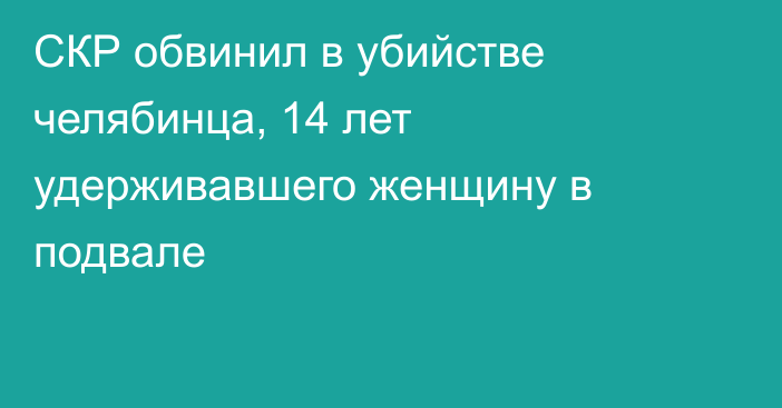 СКР обвинил в убийстве челябинца, 14 лет удерживавшего женщину в подвале