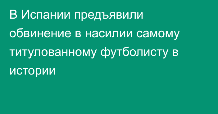 В Испании предъявили обвинение в насилии самому титулованному футболисту в истории