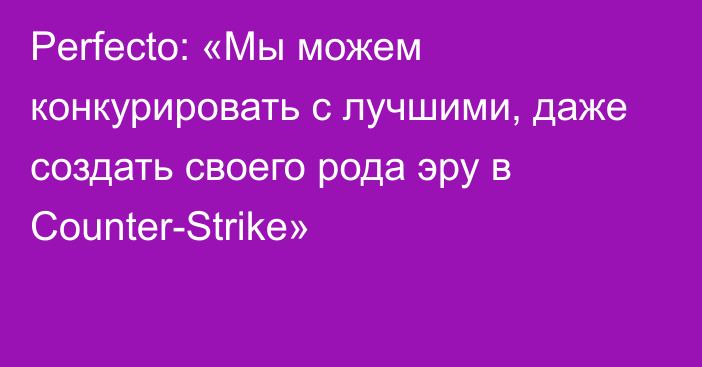 Perfecto: «Мы можем конкурировать с лучшими, даже создать своего рода эру в Counter-Strike»