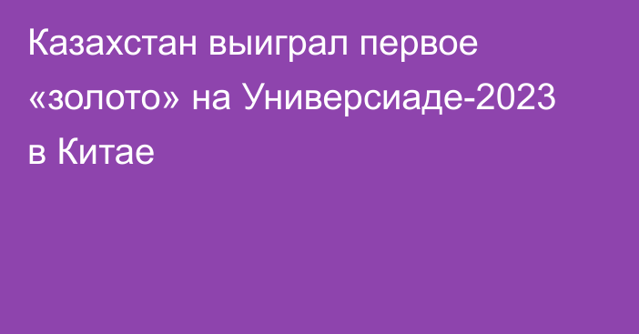 Казахстан выиграл первое «золото» на Универсиаде-2023 в Китае