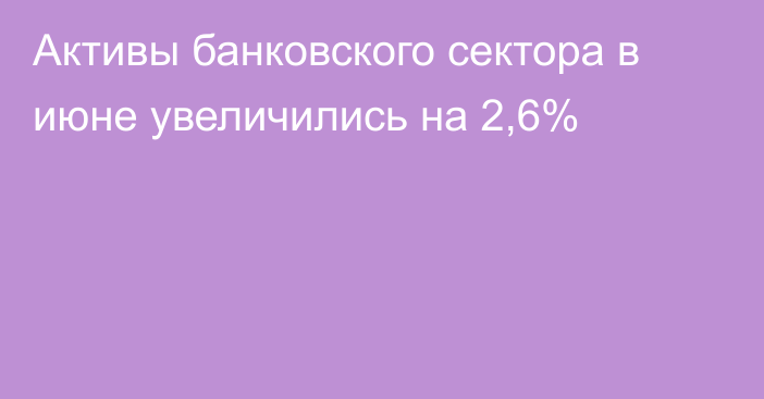 Активы банковского сектора в июне увеличились на 2,6%