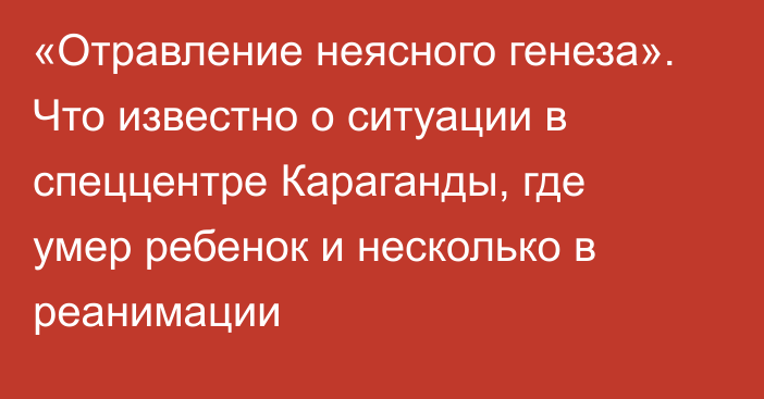 «Отравление неясного генеза». Что известно о ситуации в спеццентре Караганды, где умер ребенок и несколько в реанимации