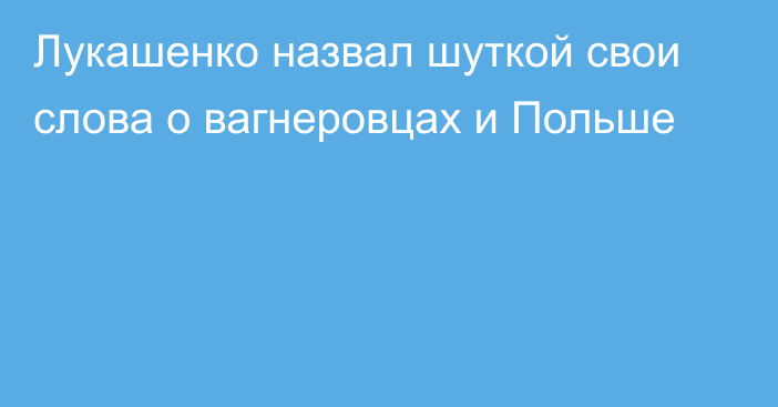 Лукашенко назвал шуткой свои слова о вагнеровцах и Польше