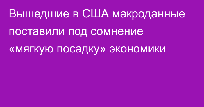 Вышедшие в США макроданные поставили под сомнение «мягкую посадку» экономики