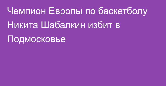 Чемпион Европы по баскетболу Никита Шабалкин избит в Подмосковье