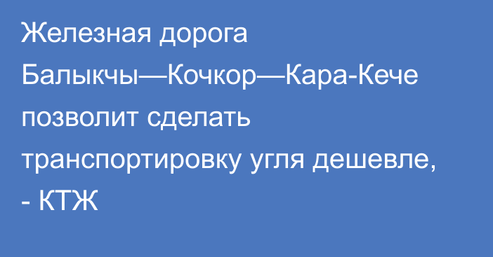 Железная дорога Балыкчы—Кочкор—Кара-Кече позволит сделать транспортировку угля дешевле, - КТЖ