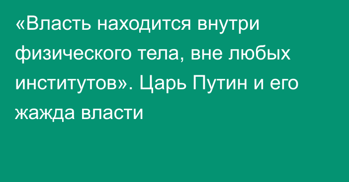 «Власть находится внутри физического тела, вне любых институтов». Царь Путин и его жажда власти