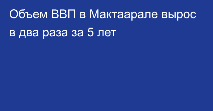 Объем ВВП в Мактаарале вырос в два раза за 5 лет