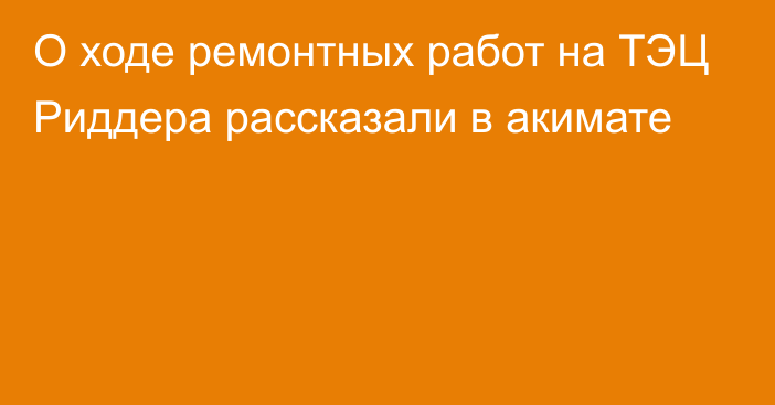 О ходе ремонтных работ на ТЭЦ Риддера рассказали в акимате