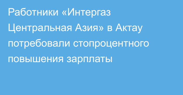 Работники «Интергаз Центральная Азия» в Актау потребовали стопроцентного повышения зарплаты