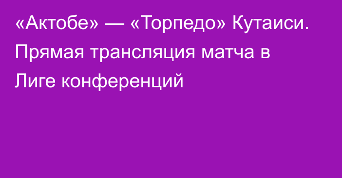 «Актобе» — «Торпедо» Кутаиси. Прямая трансляция матча в Лиге конференций