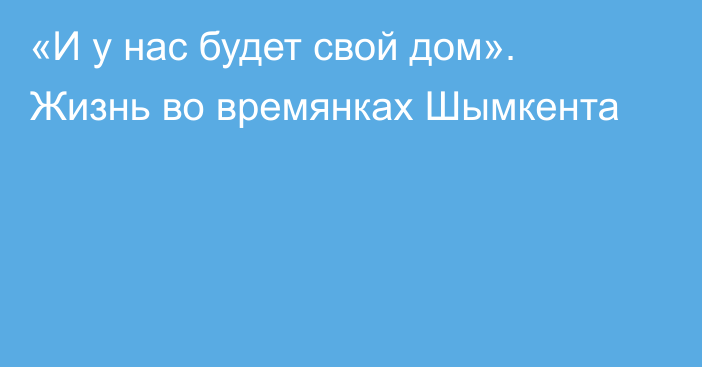 «И у нас будет свой дом». Жизнь во времянках Шымкента