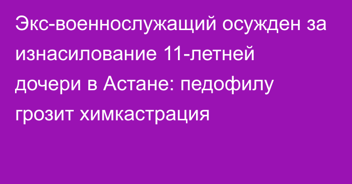 Экс-военнослужащий осужден за изнасилование 11-летней дочери в Астане: педофилу грозит химкастрация