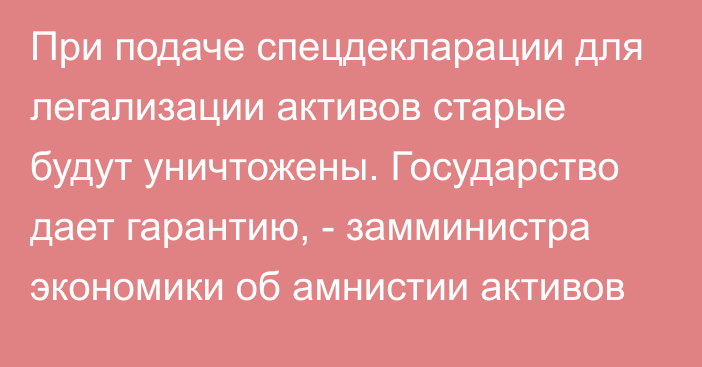 При подаче спецдекларации для легализации активов старые будут уничтожены. Государство дает гарантию, - замминистра экономики об амнистии активов