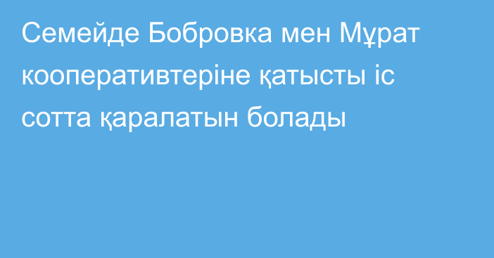 Семейде Бобровка мен Мұрат кооперативтеріне қатысты іс сотта қаралатын болады