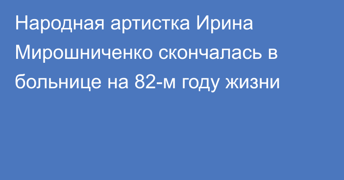 Народная артистка Ирина Мирошниченко скончалась в больнице на 82-м году жизни