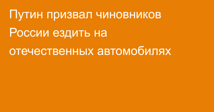 Путин призвал чиновников России ездить на отечественных автомобилях