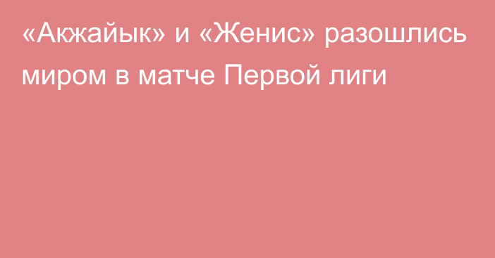 «Акжайык» и «Женис» разошлись миром в матче Первой лиги