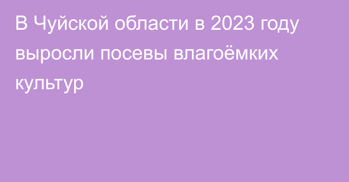 В Чуйской области в 2023 году выросли посевы влагоёмких культур