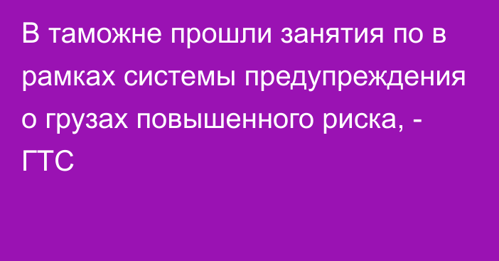 В таможне прошли занятия по в рамках системы предупреждения о грузах повышенного риска, - ГТС