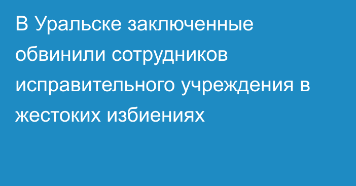 В Уральске заключенные обвинили сотрудников исправительного учреждения в жестоких избиениях