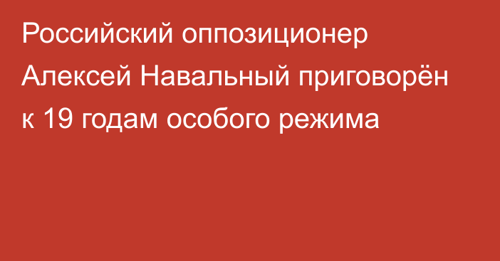 Российский оппозиционер Алексей Навальный приговорён к 19 годам особого режима