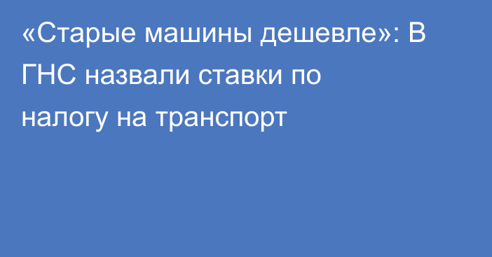 «Старые машины дешевле»: В ГНС назвали ставки по налогу на транспорт