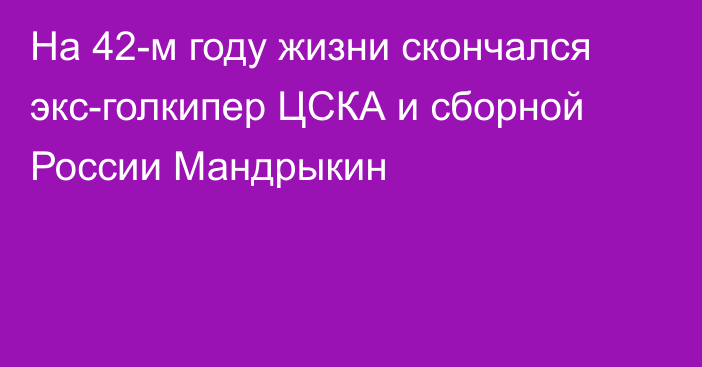 На 42-м году жизни скончался экс-голкипер ЦСКА и сборной России Мандрыкин