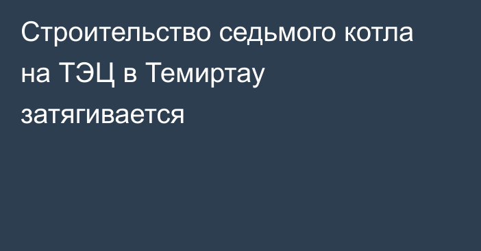 Cтроительство седьмого котла на ТЭЦ в Темиртау затягивается