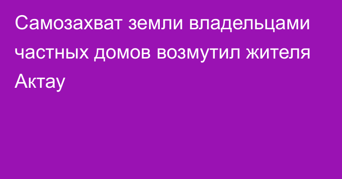 Самозахват земли владельцами частных домов возмутил жителя Актау