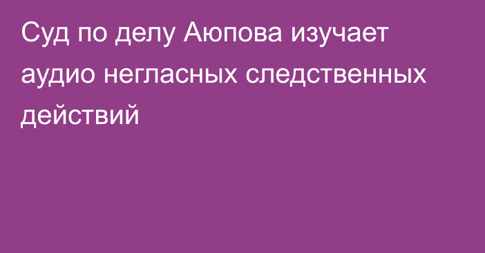 Суд по делу Аюпова изучает аудио негласных следственных действий