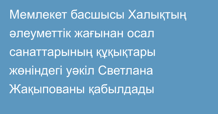 Мемлекет басшысы Халықтың әлеуметтік жағынан осал санаттарының құқықтары жөніндегі уәкіл Светлана Жақыпованы қабылдады