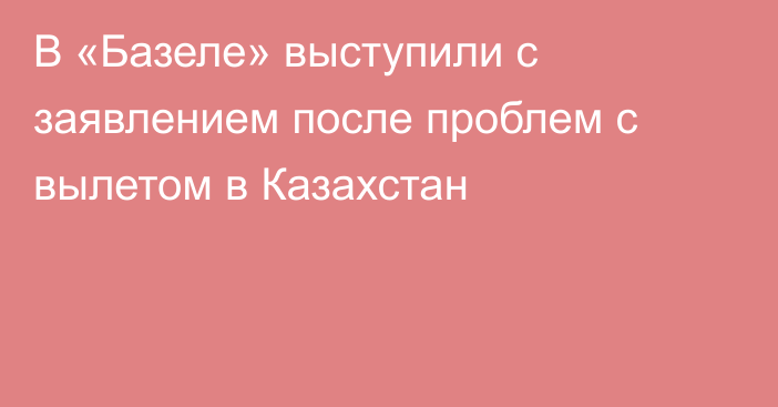 В «Базеле» выступили с заявлением после проблем с вылетом в Казахстан