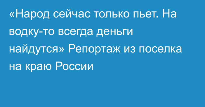 «Народ сейчас только пьет. На водку-то всегда деньги найдутся» Репортаж из поселка на краю России