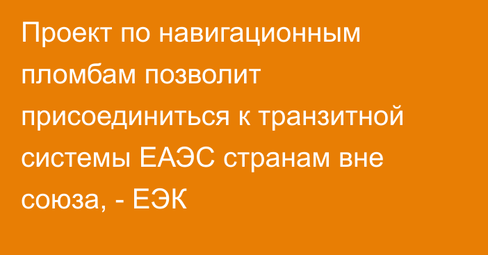 Проект по навигационным пломбам позволит присоединиться к транзитной системы ЕАЭС странам вне союза, - ЕЭК