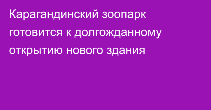 Карагандинский зоопарк готовится к долгожданному открытию нового здания