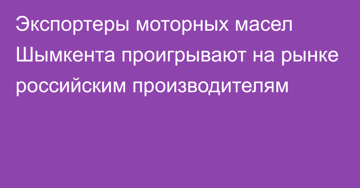 Экспортеры моторных масел Шымкента проигрывают на рынке российским производителям