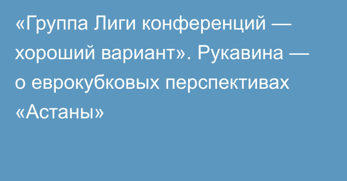 «Группа Лиги конференций — хороший вариант». Рукавина — о еврокубковых перспективах «Астаны»